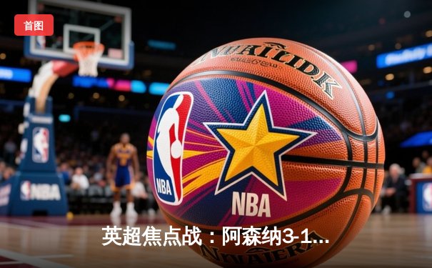 英超焦点战：阿森纳3-1逆转曼联，萨卡传射建功领跑射手榜