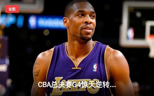 CBA总决赛G4惊天逆转！辽宁本钢加时险胜新疆飞虎夺赛点，赵继伟狂砍33分