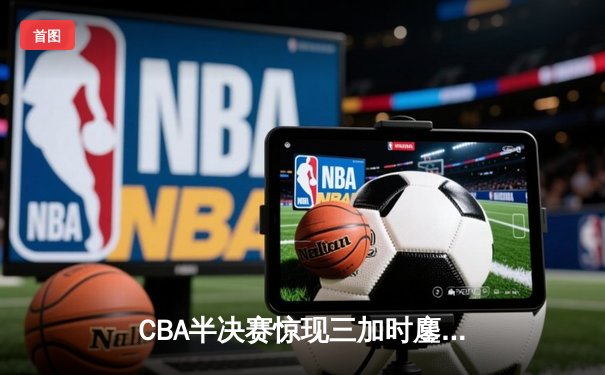CBA半决赛惊现三加时鏖战 辽宁本钢逆转广东宏远夺赛点